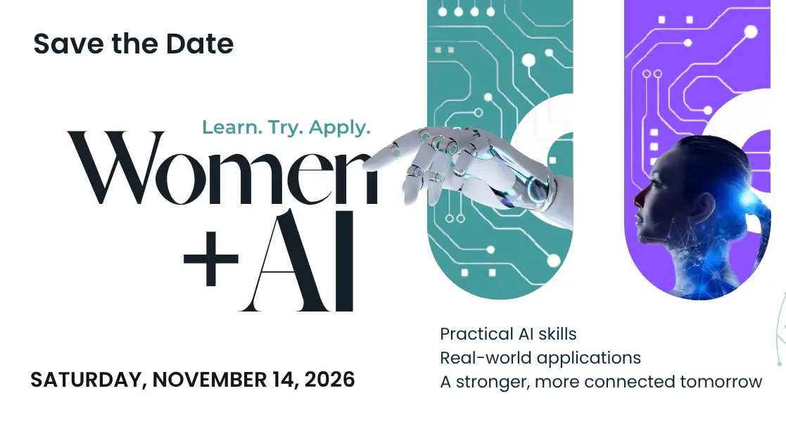 Save the date: Women + AI, Learn. Try. Apply. Saturday, November 14, 2026. Practical AI skills, real-world applications, a stronger, more connected tomorrow.